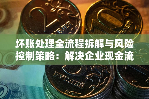 北京坏账处理全流程拆解与风险控制策略：解决企业现金流顽疾的实战指南