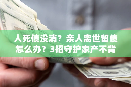 北京人死债没消？亲人离世留债怎么办？3招守护家产不背锅