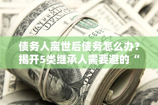 北京债务人离世后债务怎么办？揭开5类继承人需要避的“坑”
