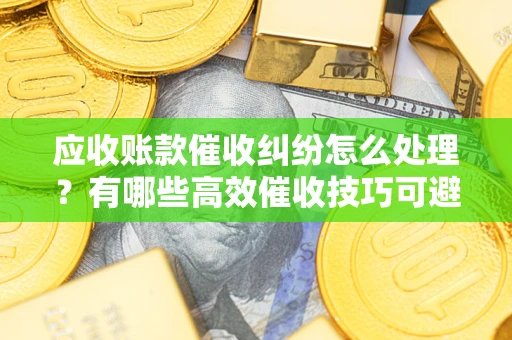 北京应收账款催收纠纷怎么处理？有哪些高效催收技巧可避免坏账？